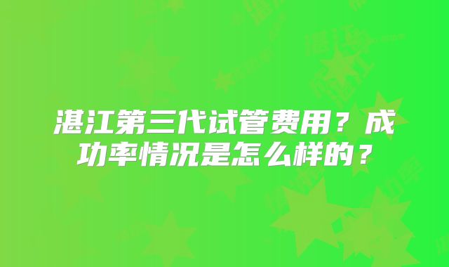 湛江第三代试管费用？成功率情况是怎么样的？