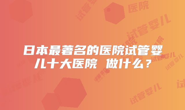 日本最著名的医院试管婴儿十大医院 做什么？