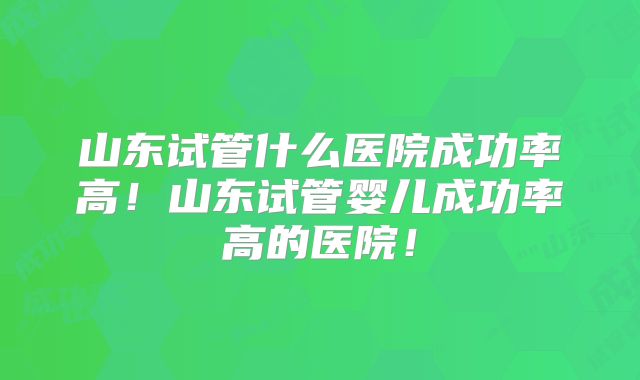 山东试管什么医院成功率高！山东试管婴儿成功率高的医院！