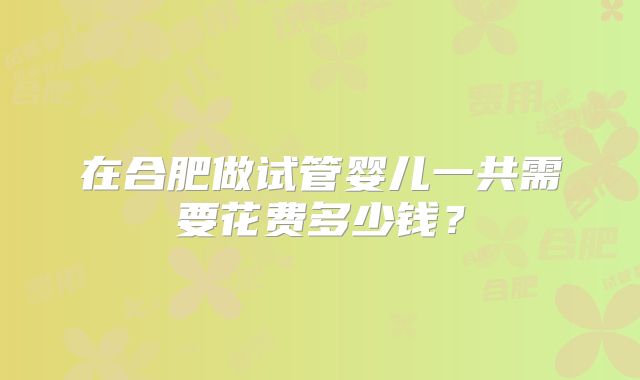 在合肥做试管婴儿一共需要花费多少钱？