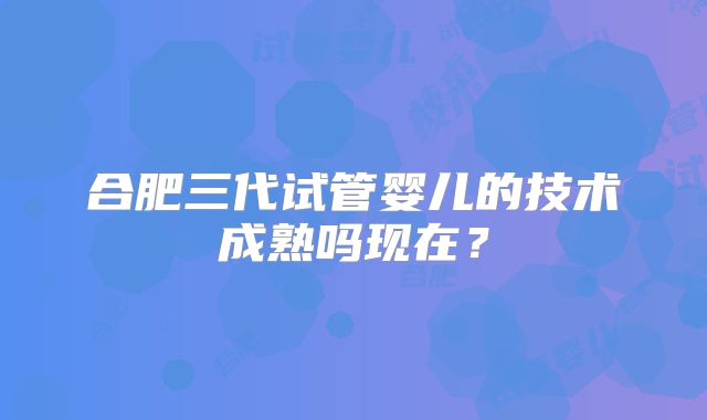 合肥三代试管婴儿的技术成熟吗现在？