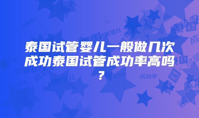 泰国试管婴儿一般做几次成功泰国试管成功率高吗？