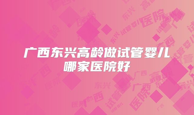 广西东兴高龄做试管婴儿哪家医院好