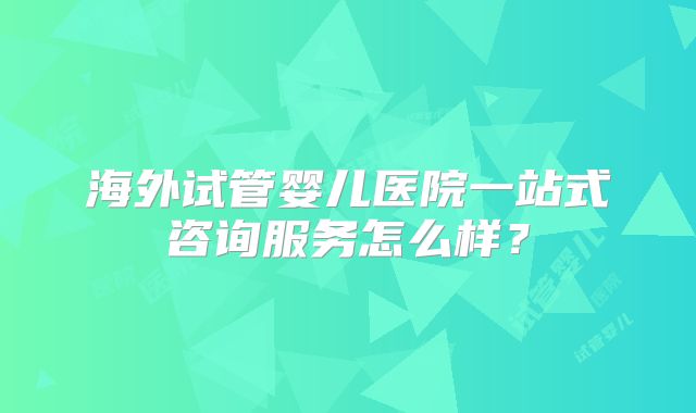 海外试管婴儿医院一站式咨询服务怎么样？