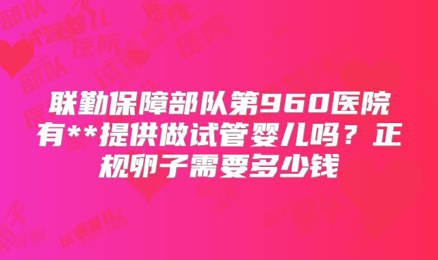 联勤保障部队第960医院有**提供做试管婴儿吗？正规卵子需要多少钱