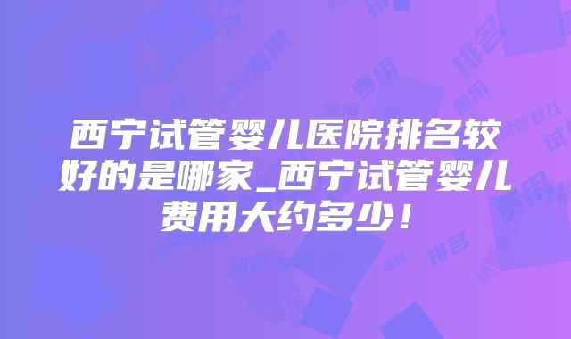 西宁试管婴儿医院排名较好的是哪家_西宁试管婴儿费用大约多少！
