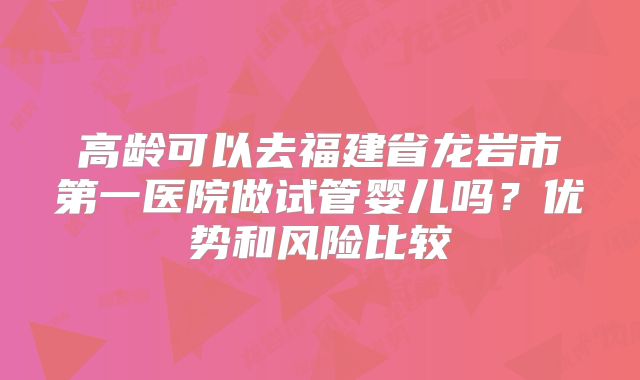 高龄可以去福建省龙岩市第一医院做试管婴儿吗？优势和风险比较