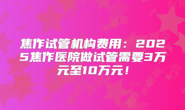 焦作试管机构费用：2025焦作医院做试管需要3万元至10万元！