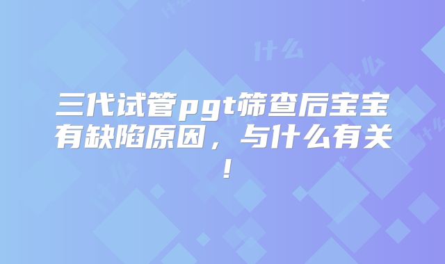 三代试管pgt筛查后宝宝有缺陷原因,与什么有关!