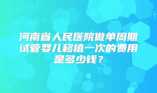 河南省人民医院做单周期试管婴儿移植一次的费用是多少钱?