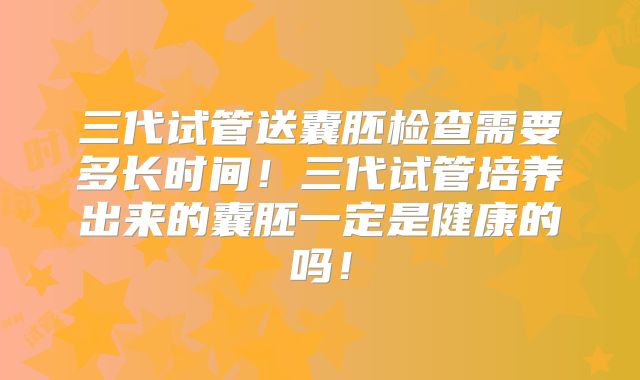 三代试管送囊胚检查需要多长时间！三代试管培养出来的囊胚一定是健康的吗！