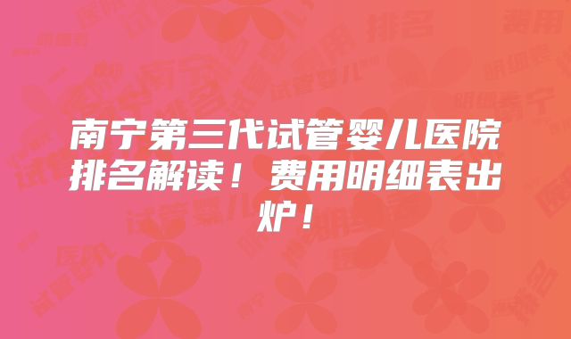 南宁第三代试管婴儿医院排名解读！费用明细表出炉！