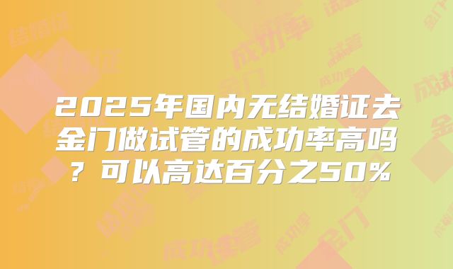 2025年国内无结婚证去金门做试管的成功率高吗？可以高达百分之50%