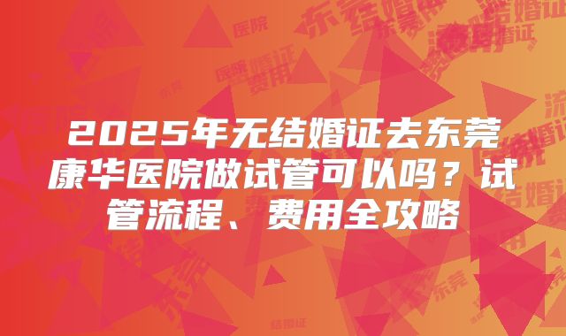 2025年无结婚证去东莞康华医院做试管可以吗？试管流程、费用全攻略
