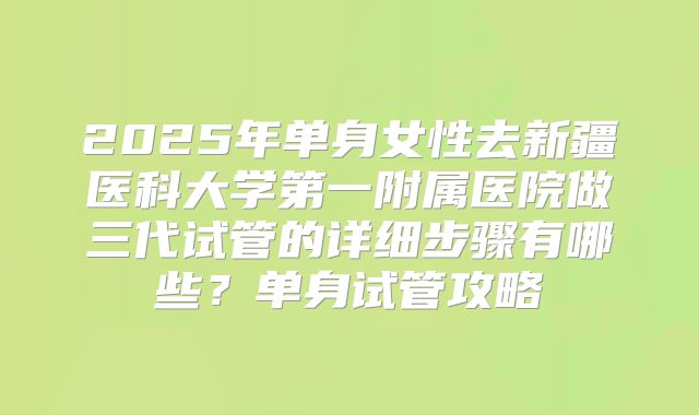 2025年单身女性去新疆医科大学第一附属医院做三代试管的详细步骤有哪些？单身试管攻略