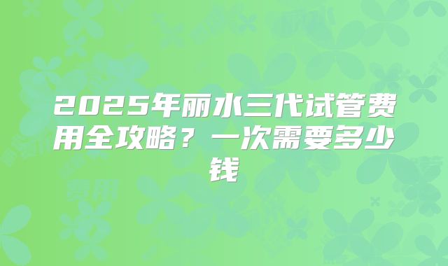 2025年丽水三代试管费用全攻略?一次需要多少钱
