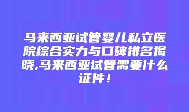 马来西亚试管婴儿私立医院综合实力与口碑排名揭晓,马来西亚试管需要什么证件！