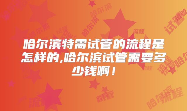 哈尔滨特需试管的流程是怎样的,哈尔滨试管需要多少钱啊！