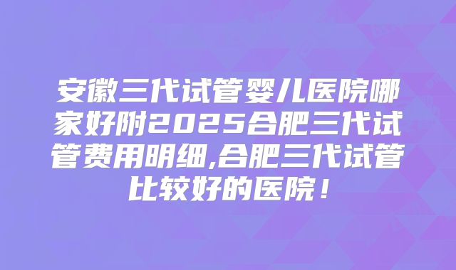 安徽三代试管婴儿医院哪家好附2025合肥三代试管费用明细,合肥三代试管比较好的医院！