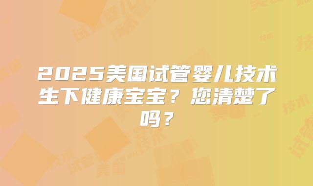 2025美国试管婴儿技术生下健康宝宝?您清楚了吗?