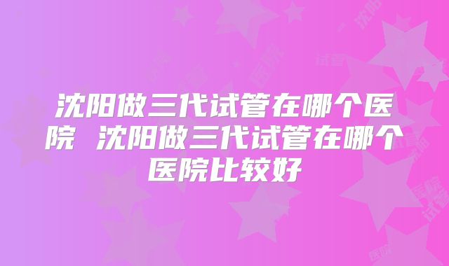 沈阳做三代试管在哪个医院 沈阳做三代试管在哪个医院比较好