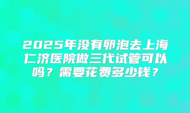 2025年没有卵泡去上海仁济医院做三代试管可以吗?需要花费多少钱?