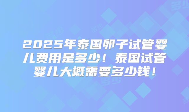 2025年泰国卵子试管婴儿费用是多少!泰国试管婴儿大概需要多少钱!