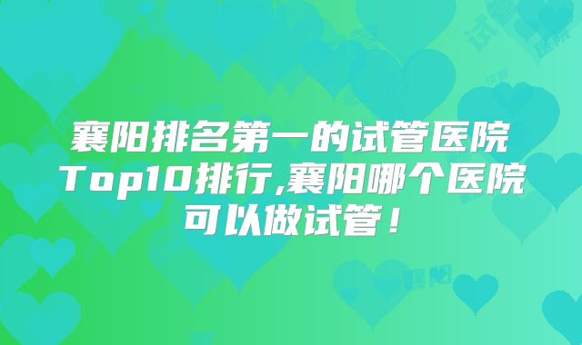 襄阳排名第一的试管医院Top10排行,襄阳哪个医院可以做试管！