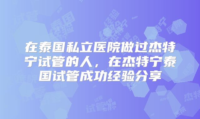 在泰国私立医院做过杰特宁试管的人，在杰特宁泰国试管成功经验分享