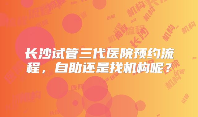长沙试管三代医院预约流程，自助还是找机构呢？