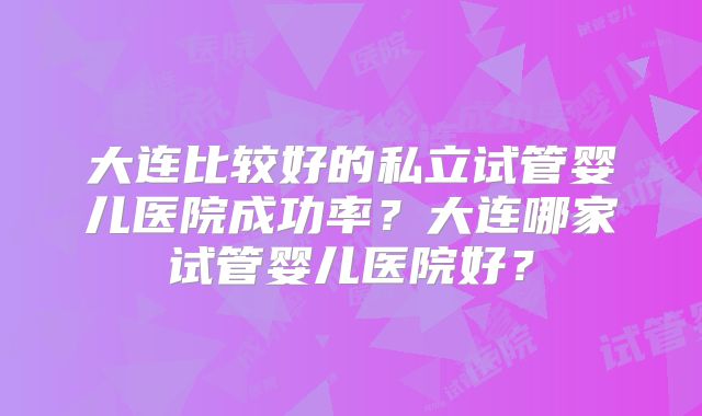大连比较好的私立试管婴儿医院成功率?大连哪家试管婴儿医院好?
