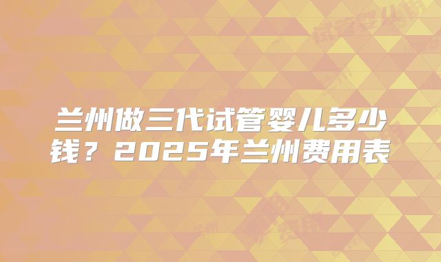 兰州做三代试管婴儿多少钱？2025年兰州费用表