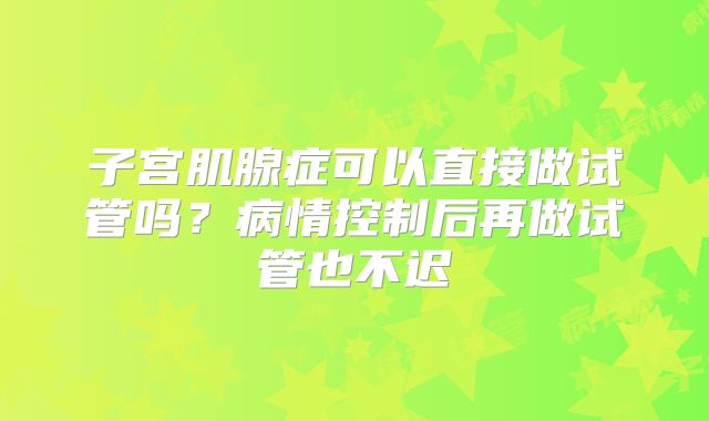 子宫肌腺症可以直接做试管吗？病情控制后再做试管也不迟
