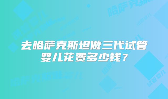 去哈萨克斯坦做三代试管婴儿花费多少钱？