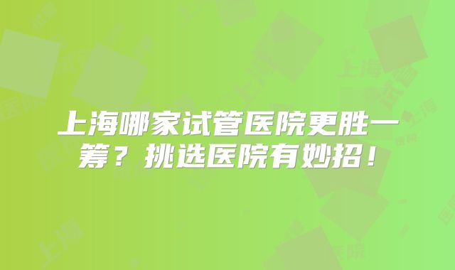 上海哪家试管医院更胜一筹？挑选医院有妙招！