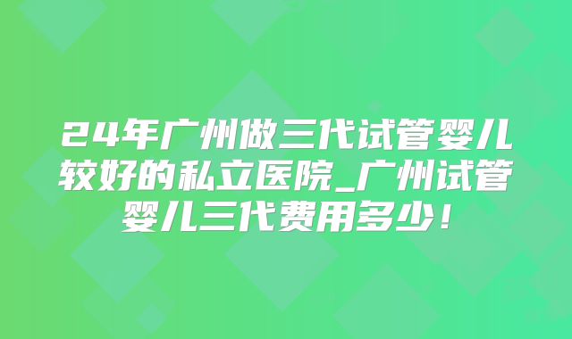 24年广州做三代试管婴儿较好的私立医院_广州试管婴儿三代费用多少!