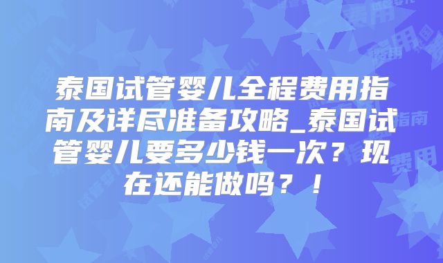 泰国试管婴儿全程费用指南及详尽准备攻略_泰国试管婴儿要多少钱一次？现在还能做吗？！