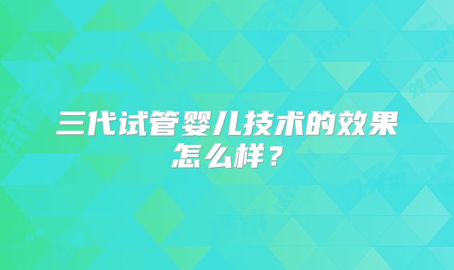 三代试管婴儿技术的效果怎么样？