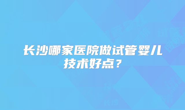 长沙哪家医院做试管婴儿技术好点？