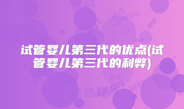 试管婴儿第三代的优点(试管婴儿第三代的利弊)
