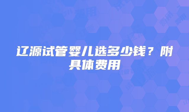 辽源试管婴儿选多少钱？附具体费用