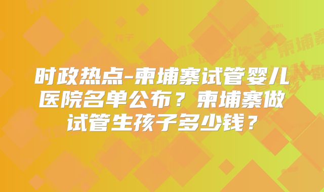 时政热点-柬埔寨试管婴儿医院名单公布？柬埔寨做试管生孩子多少钱？