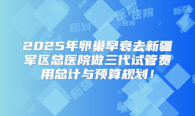 2025年卵巢早衰去新疆军区总医院做三代试管费用总计与预算规划！