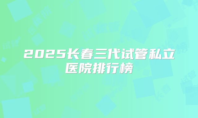 2025长春三代试管私立医院排行榜