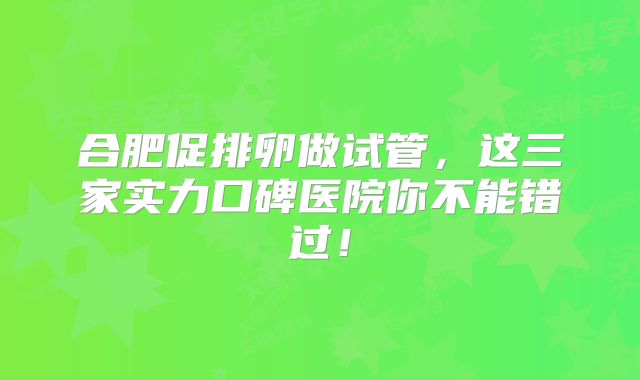 合肥促排卵做试管，这三家实力口碑医院你不能错过！