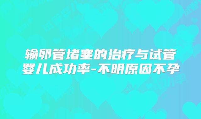 输卵管堵塞的治疗与试管婴儿成功率-不明原因不孕