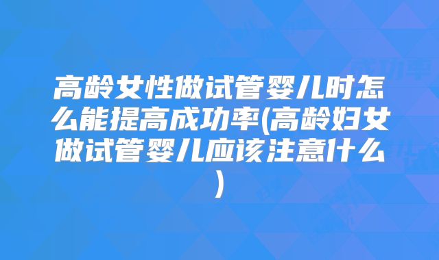 高龄女性做试管婴儿时怎么能提高成功率(高龄妇女做试管婴儿应该注意什么)