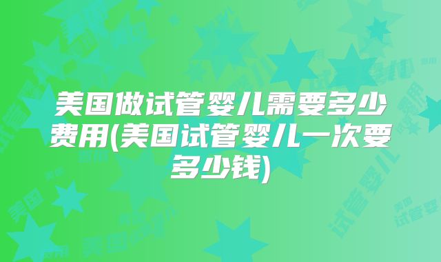 美国做试管婴儿需要多少费用(美国试管婴儿一次要多少钱)
