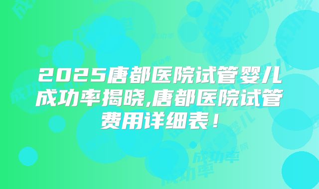 2025唐都医院试管婴儿成功率揭晓,唐都医院试管费用详细表！