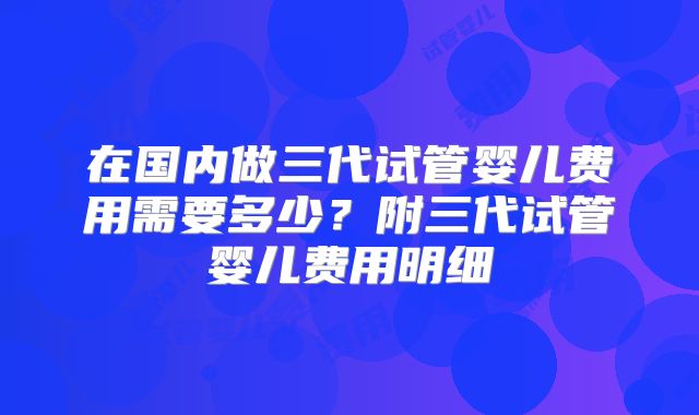 在国内做三代试管婴儿费用需要多少？附三代试管婴儿费用明细